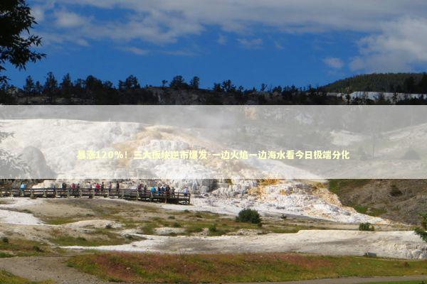 暴涨120%！三大板块逆市爆发-一边火焰一边海水看今日极端分化