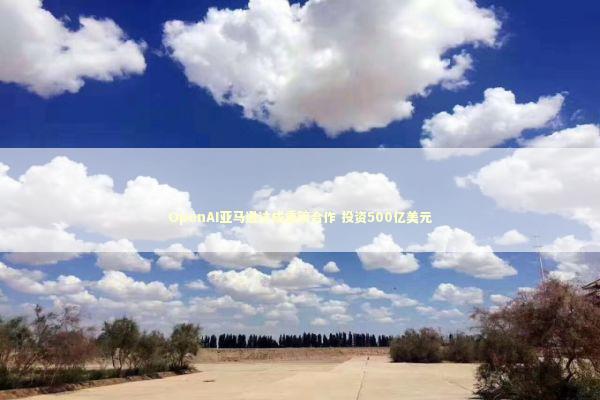 OpenAI亚马逊达成重磅合作 投资500亿美元 新闻