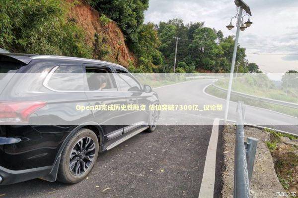 OpenAI完成历史性融资 估值突破7300亿_议论型 新闻