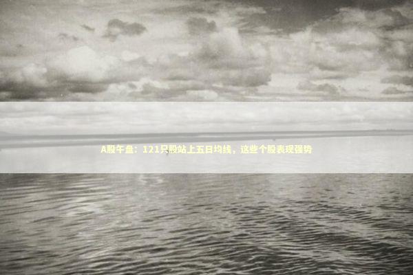 A股午盘：121只股站上五日均线，这些个股表现强势