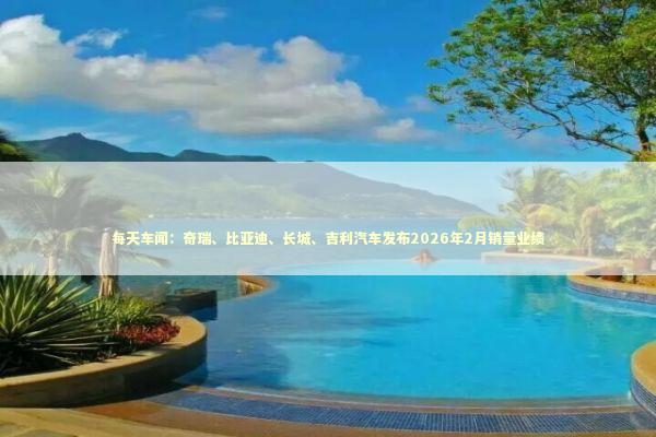 每天车闻：奇瑞、比亚迪、长城、吉利汽车发布2026年2月销量业绩 新闻