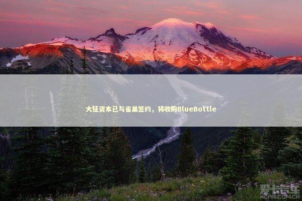 大钲资本已与雀巢签约，将收购BlueBottle 新闻