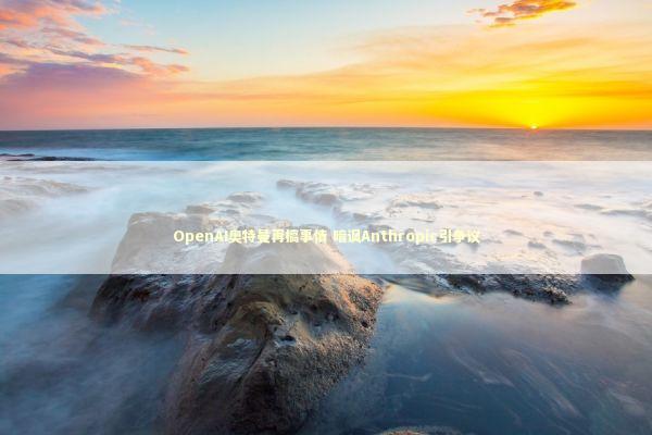 OpenAI奥特曼再搞事情 暗讽Anthropic引争议 新闻