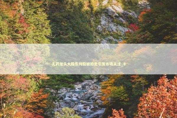 儿药龙头大股东持股被拍卖引发市场关注_8 新闻