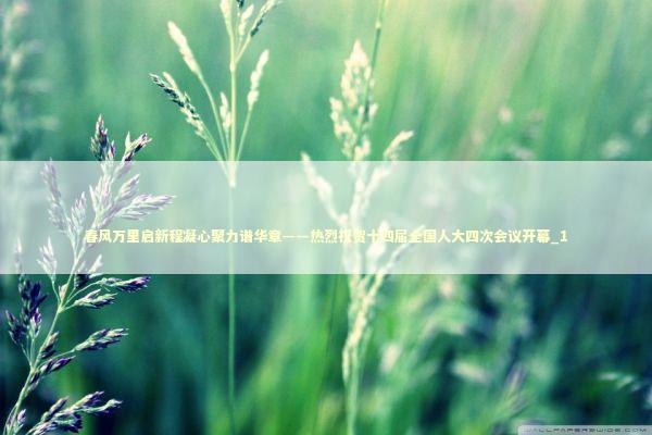 春风万里启新程凝心聚力谱华章——热烈祝贺十四届全国人大四次会议开幕_1 新闻