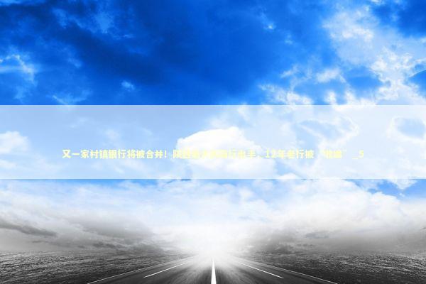 又一家村镇银行将被合并！陕西最大农商行出手，12年老行被“收编”_5 新闻